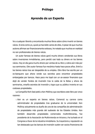 Prólogo
Aprende de un Experto
e a cualquier librería y encontrarás muchos libros sobre cómo invertir en bienes
raíces. Si eres como yo, quizá ya has leído varios de ellos. A pesar de que muchos
autores afirman ser financieramente exitosos, he notado que muchos en realidad
no son profesionales de bienes raíces.
Un autor famoso de bienes raíces ganó mucho dinero vendiendo sus libros
sobre inversiones inmobiliarias, pero perdió casi todo su dinero en los bienes
raíces. Hoy en día gana mucho dinero por ventas de su libro y cobra aún más por
sus seminarios. Otro autor famoso fue mecánico hasta hace pocos años. Entró a
los bienes raíces tras ser despedido de su empleo. Otro libro fue escrito por un
ex-banquero que ahora vende sus secretos para encontrar propiedades
embargadas por bancos. Hace poco me topé con un ex-asesor financiero que
dejó de vender fondos de inversión tras la caída de la Bolsa y ahora da
seminarios, enseña secretos de inversión y logra que su público invierta en sus
costosas propiedades.
La Compañía Rich Dad pidió a Ken McElroy que escribiera este libro por cinco
razones:
1. Ken es un experto en bienes raíces. Comenzó su carrera como
administrador de propiedades tras graduarse de la universidad. Ken
McElroy actualmente es dueño de una de las compañías de administración
de propiedades más grande del sudoeste de los Estados Unidos. Ken
también desarrolla propiedades comerciales multimillonarias, fue
presidente de la Asociación de Multivivienda en Arizona y ha luchado en el
Congreso a favor de la industria inmobiliaria. Su trayectoria y reputación es
tan destacada que las bancas de inversión suelen ser socios financieros de
V
 