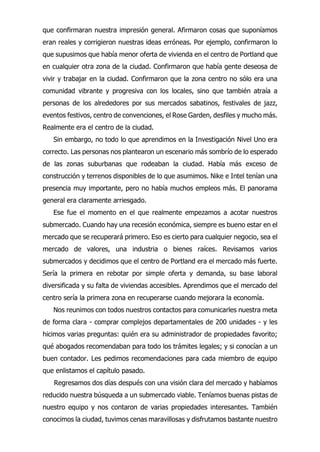 que confirmaran nuestra impresión general. Afirmaron cosas que suponíamos
eran reales y corrigieron nuestras ideas erróneas. Por ejemplo, confirmaron lo
que supusimos que había menor oferta de vivienda en el centro de Portland que
en cualquier otra zona de la ciudad. Confirmaron que había gente deseosa de
vivir y trabajar en la ciudad. Confirmaron que la zona centro no sólo era una
comunidad vibrante y progresiva con los locales, sino que también atraía a
personas de los alrededores por sus mercados sabatinos, festivales de jazz,
eventos festivos, centro de convenciones, el Rose Garden, desfiles y mucho más.
Realmente era el centro de la ciudad.
Sin embargo, no todo lo que aprendimos en la Investigación Nivel Uno era
correcto. Las personas nos plantearon un escenario más sombrío de lo esperado
de las zonas suburbanas que rodeaban la ciudad. Había más exceso de
construcción y terrenos disponibles de lo que asumimos. Nike e Intel tenían una
presencia muy importante, pero no había muchos empleos más. El panorama
general era claramente arriesgado.
Ese fue el momento en el que realmente empezamos a acotar nuestros
submercado. Cuando hay una recesión económica, siempre es bueno estar en el
mercado que se recuperará primero. Eso es cierto para cualquier negocio, sea el
mercado de valores, una industria o bienes raíces. Revisamos varios
submercados y decidimos que el centro de Portland era el mercado más fuerte.
Sería la primera en rebotar por simple oferta y demanda, su base laboral
diversificada y su falta de viviendas accesibles. Aprendimos que el mercado del
centro sería la primera zona en recuperarse cuando mejorara la economía.
Nos reunimos con todos nuestros contactos para comunicarles nuestra meta
de forma clara - comprar complejos departamentales de 200 unidades - y les
hicimos varias preguntas: quién era su administrador de propiedades favorito;
qué abogados recomendaban para todo los trámites legales; y si conocían a un
buen contador. Les pedimos recomendaciones para cada miembro de equipo
que enlistamos el capítulo pasado.
Regresamos dos días después con una visión clara del mercado y habíamos
reducido nuestra búsqueda a un submercado viable. Teníamos buenas pistas de
nuestro equipo y nos contaron de varias propiedades interesantes. También
conocimos la ciudad, tuvimos cenas maravillosas y disfrutamos bastante nuestro
 