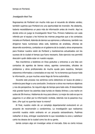 tiempo en Porrland.
Investigación Nivel Tres
Regresamos de Portland con mucho más que el recuerdo de árboles verdes;
también supimos que Portland era una oportunidad de inversión. No obstante,
todavía necesitábamos un poco más de información antes de invertir. Aquí es
donde entra en juego la Investigación Nivel Tres. Primero hablamos con cada
referido por el equipo y les hicimos las mismas preguntas que a los contactos
iniciales en Portland. Además de darnos sus opiniones y reflexiones, también nos
dirigieron hacia numerosos sitios web, boletines de analistas, oficinas de
desarrollo económico, contactos en el gobierno de la ciudad y otros empresarios
para finalizar nuestra visión de Portland y mantenernos actualizados con los
sucesos de la ciudad el tiempo que fuera necesario. Este ejercicio nos permitió
descubrir quién debía estar en nuestro equipo.
Nos inscribimos a boletines en línea gratuitos y entramos a una lista con
contactos de agentes de bienes raíces, agentes comerciales, oficiales de
préstamos y otros profesionales de mucha ayuda para nosotros. Siempre
estaremos informados y conectados en esa red. Ya no tenemos que buscar toda
la información, ya que muchas veces llega de forma automática.
Durante este proceso nos sentimos como detectives en busca de pistas y
evidencia para llegar a una conclusión. Involucrar a otros nos mantuvo objetivos
y nos dio perspectiva. Se requirió algo de tiempo para todo esto. El desembolso
más grande fueron los asientos clase turista en Alaska Airlines y una noche en
suites de 5th Avenuc. Hablamos de muy poco dinero. Lo mejor de codo es que no
pagamos ni un dólar por la información recibida. Además nos la pasamos muy
bien. ¿Por qué no querrías hacer lo mismo?
Al final, nuestra visión de un complejo departamental evolucionó en un
proyecto de reconversión a condominios. La investigación que realizamos
convirtió nuestra visión ordinaria en un proyecto extraordinario. Pudimos
rediseñar el área, entregar exactamente lo que necesitaba la zona y satisfacer
canto los deseos de la ciudad como los de su gente.
Jamás compro algo sin investigar antes el mercado. Esto es cierto incluso
 