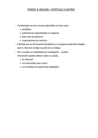 PASOS A SEGUIR: CAPÍTULO CUATRO
• Familiarízate con los recursos disponibles en línea como:
♦ periódicos
♦ publicaciones especializadas en negocios
♦ sitios web del gobierno
♦ organizaciones de comercio
• Entiende que los funcionarios del gobierno y su equipo de gabinete trabajan
para ti. Reunirse contigo es parte de su trabajo.
• Pon a prueba tus habilidades de investigación - ¿cuánta
información puedes obtener sobre tu ciudad...
♦ en Internet?
♦ con entrevistas cara a cara?
♦ con llamadas de seguimiento detalladas?
 