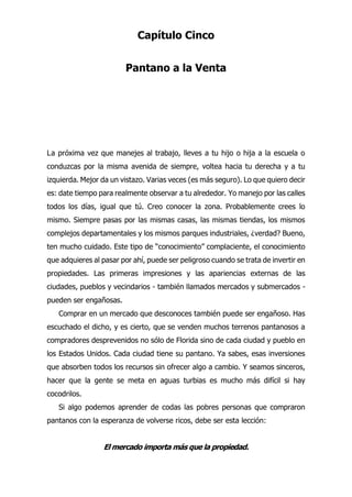 Capítulo Cinco
Pantano a la Venta
a próxima vez que manejes al trabajo, lleves a tu hijo o hija a la escuela o
conduzcas por la misma avenida de siempre, voltea hacia tu derecha y a tu
izquierda. Mejor da un vistazo. Varias veces (es más seguro). Lo que quiero decir
es: date tiempo para realmente observar a tu alrededor. Yo manejo por las calles
todos los días, igual que tú. Creo conocer la zona. Probablemente crees lo
mismo. Siempre pasas por las mismas casas, las mismas tiendas, los mismos
complejos departamentales y los mismos parques industriales, ¿verdad? Bueno,
ten mucho cuidado. Este tipo de “conocimiento” complaciente, el conocimiento
que adquieres al pasar por ahí, puede ser peligroso cuando se trata de invertir en
propiedades. Las primeras impresiones y las apariencias externas de las
ciudades, pueblos y vecindarios - también llamados mercados y submercados -
pueden ser engañosas.
Comprar en un mercado que desconoces también puede ser engañoso. Has
escuchado el dicho, y es cierto, que se venden muchos terrenos pantanosos a
compradores desprevenidos no sólo de Florida sino de cada ciudad y pueblo en
los Estados Unidos. Cada ciudad tiene su pantano. Ya sabes, esas inversiones
que absorben todos los recursos sin ofrecer algo a cambio. Y seamos sinceros,
hacer que la gente se meta en aguas turbias es mucho más difícil si hay
cocodrilos.
Si algo podemos aprender de codas las pobres personas que compraron
pantanos con la esperanza de volverse ricos, debe ser esta lección:
El mercado importa más que la propiedad.
L
 