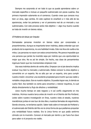 Siempre me sorprendo al ver todo lo que se puede aprenderse sobre un
mercado específico o incluso un pequeño submercado con pocas cuadras. Esa
primera impresión solamente es el comienzo. Cuando crees que conoces muy
bien un área, algo cambia. En este capítulo te enseñaré a ir más allá de las
apariencias, evitar los pantanos y ver el panorama real de un mercado y sus
submercados. Con este proceso serás más objetivo — algo muy bueno cuando
se trata de invertir en bienes raíces.
El Problema de Actuar por Impulso
Demasiadas personas invierten en bienes raíces por corazonadas o
presentimientos. Aunque es importante tener instintos, debes entender que son
producto de la experiencia, no una habilidad innata. Esto nos lleva de vuelta a los
mitos. Las personas no nacen con estos conocimientos. Me parece imposible que
una persona que jamás ha invertido sepa por instinto que una oportunidad es
mejor que otra. No es así de simple. De hecho, esa clase de pensamientos
ingenuos hacen que los inversionistas empiecen mal.
Usa esos instintos dentro de veinte años. Empezar con el pie derecho implica
evaluar muy bien tu mercado y submercado. Debes conocer tu área objetivo y
convertirte en un experto. No es sólo por ser un experto, sino para cumplir
nuestra misión: encontrar una excelente propiedad para invertir que sea viable y
rentable a largo plazo. Ese es nuestro objetivo. Si puedes lograr eso, lo demás se
vuelve fácil. Eso también es cierto para encontrar y retener inquilinos, lo cual
afecta directamente tu flujo de efectivo y rentabilidad.
Llevo mucho tiempo en este negocio y ni así confío ciegamente en mis
instintos. Hicimos nuestra tarca antes de invertir en el Distrito del Rio Portland.
Leiste sobre nuestra investigación en línea, nuestra visita al estado, nuestras
maratónicas juntas en ese tour de dos días y nuestras llamadas de seguimiento.
Siendo sinceros, no teníamos opción. Saber todo sobre el mercado de Portland y
el submercado del Distrito del Rio era la única forma de que podíamos proyectar
una rentabilidad futura realista. Era la única forma en que podía sentirme
cómodo con la inversión. Conocer al mercado por dentro y por fuera fue clave
para saber si el proyecto era viable.
 