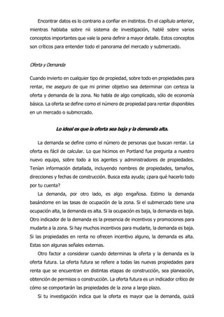 Encontrar datos es lo contrario a confiar en instintos. En el capítulo anterior,
mientras hablaba sobre nii sistema de investigación, hablé sobre varios
conceptos importantes que vale la pena definir a mayor detalle. Estos conceptos
son críticos para entender todo el panorama del mercado y submercado.
Oferta y Demanda
Cuando invierto en cualquier tipo de propiedad, sobre todo en propiedades para
rentar, me aseguro de que mi primer objetivo sea determinar con certeza la
oferta y demanda de la zona. No habla de algo complicado, sólo de economía
básica. La oferta se define como el número de propiedad para rentar disponibles
en un mercado o submcrcado.
Lo ideal es que la oferta sea baja y la demanda alta.
La demanda se define como el número de personas que buscan rentar. La
oferta es fácil de calcular. Lo que hicimos en Portland fue pregunta a nuestro
nuevo equipo, sobre todo a los agentes y administradores de propiedades.
Tenían información detallada, incluyendo nombres de propiedades, tamaños,
direcciones y fechas de construcción. Busca esta ayuda; ¿para qué hacerlo todo
por tu cuenta?
La demanda, por otro lado, es algo engañosa. Estimo la demanda
basándome en las tasas de ocupación de la zona. Si el submercado tiene una
ocupación alta, la demanda es alta. Si la ocupación es baja, la demanda es baja.
Otro indicador de la demanda es la presencia de incentivos y promociones para
mudarte a la zona. Si hay muchos incentivos para mudarte, la demanda es baja.
Si las propiedades en renta no ofrecen incentivo alguno, la demanda es alta.
Estas son algunas señales externas.
Otro factor a considerar cuando determinas la oferta y la demanda es la
oferta futura. La oferta futura se refiere a todas las nuevas propiedades para
renta que se encuentran en distintas etapas de construcción, sea planeación,
obtención de permisos o construcción. La oferta futura es un indicador crítico de
cómo se comportarán las propiedades de la zona a largo plazo.
Si tu investigación indica que la oferta es mayor que la demanda, quizá
 