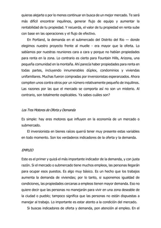 quieras alejarte o por lo menos continuar en busca de un mejor mercado. Te será
más difícil encontrar inquilinos, generar flujo de equipo y aumentar la
rentabilidad de tu propiedad. Y recuerda, el valor de tu propiedad en renta sube
con base en las operaciones y el flujo de efectivo.
En Portland, la demanda en el submercado del Distrito del Rio — donde
elegimos nuestro proyecto frente al muelle - era mayor que la oferta. Lo
sabíamos por nuestras reuniones cara a cara y porque no habían propiedades
para renta en la zona. Lo contrario es cierto para Fountain Hills, Arizona, una
pequeña comunidad en la montaña. Ahí parecía haber propiedades para renta en
todas partes, incluyendo innumerables dúplex, condominios y viviendas
unifamiliares. Muchas fueron compradas por inversionistas esperanzados. Ahora
compiten unos contra otros por un número relativamente pequeño de inquilinos.
Las razones por las que el mercado se comporta así no son un misterio. Al
contrario, son totalmente explicables. Ya sabes cuáles son?
Los Tres Motores de Oferta y Demanda
Es simple: hay eres motores que influyen en la economía de un mercado o
submercado.
El inversionista en bienes raíces querrá tener muy presente estas variables
en todo momento. Son los verdaderos indicadores de la oferta y la demanda.
EMPLEO
Este es el primer y quizá el más importante indicador de la demanda, y con justa
razón. Si el mercado o submercado tiene muchos empleos, las personas llegarán
para ocupar esos puestos. Es algo muy básico. Es un hecho que los trabajos
aumenta la demanda de viviendas; por lo tanto, si suponemos igualdad de
condiciones, las propiedades cercanas a empleos tienen mayor demanda. Eso no
quiere decir que las personas no manejarán para vivir en una zona deseable de
la ciudad o pueblo; tampoco significa que las personas no están dispuestas a
manejar al trabajo. Lo importante es estar atento a la condición del mercado.
Si buscas indicadores de oferta y demanda, pon atención al empleo. En el
 