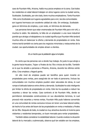 Las personas tienen que estar enamoradas de Fountain Hills para vivir ahí, y
muchos lo están. No obstante, la falta de un empleador o una nave industrial
grande que atraiga a trabajadores a la ciudad significa que Fountain Hills tardará
muchos años en balancear la oferta y demanda de propiedades en renta. Esta
misma teoría también es cierta para los negocios minoristas y restaurantes de la
ciudad. Las oportunidades de empleo atraen a clientes.
Es un hecho que la población sigue el empleo.
Es cierto que las personas van a donde hay trabajo. Es justo lo que atrajo a
la gente hacia Houston, Tejas» a finales de los 70s e inicios de los 80s. También
es lo que ha atraído a personas a Phoenix, Arizona, durante los últimos veinte
años. Crea empleos y llegará gente.
Un alto nivel de empleos puede ser benéfico para quien invierte en
propiedades para rentas, pero asegúrate de ver todo el panorama. Incluso las
comunidades con muchos empleos pueden estar saturadas de obras, lo cual
rompe el delicado balance entre oferta y demanda. Scottsdale ha sido inteligente
por limitar la oferta de propiedades en renta. Esto les ha ayudado a reducir las
vacantes y elevar las rentas. Caso contrario al de Fountain Hills, donde se
permitieron demasiadas construcciones en sus abundantes terrenos, lo cual
provocó más vacantes y menos rentas. Fountain Hills pudo haberse convertido
en una comunidad de rentas exclusiva incluso sin tener una base laboral solida;
de hecho lo fue antes del boom de las propiedades en renta a mediados y finales
de los 90s. Después de todo, la ciudad es muy atractiva durante el invierno para
visitantes y residentes temporales, un buen mercado para rentar propiedades.
También debes considerar la estabilidad laboral. Cuando evalúes la situación
laboral de tu mercado y submercado, observa qué tan estable son los empleos.
caso de Fountain Hills, Arizona, había muy pocos empleos en la zona. Casi todos
los residentes en edad laboral trabajan en otros lugares como la ciudad vecina,
Scottsdale. Scottsdale, por otro lado, tiene muchos empleadores. Tanto Fountain
Hills como Scottsdale son lugares agradables para vivir; las dos comunidades
son lugares hermosos con excelente calidad de vida. Sin embargo, Scottsdale
gana en términos de empleos, y por ende, en términos de demanda.
 