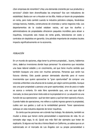 ¿Son empresas de renombre? ¿Hay una demanda creciente por sus productos y
servicios? ¿Están bien diversificadas las empresas? Eso son indicadores de
estabilidad. Basta con ver a Houston en los 80s. Había un boom de propiedades
en renta, pero todo cambió cuando la industria petrolera colapso, llevándose
consigo bancos, hoteles, constructoras de viviendas y varios negocios más. Los
departamentos de la ciudad estaban vacios, así que los dueños y
administradores de propiedades ofrecieron paquetes increíbles para atraer a
inquilinos, incluyendo seis meses de renta gratis, televisiones sin costo y
contratos sin depósitos en garantía. Una pérdida importante de empleos locales
impacto significativamente en la economía.
POBLACIÓN
En un mundo de opciones, elige tener tu primera propiedad... bueno, hablemos
claro, t
Es cierto que las personas van a donde hay trabajo. No obstante, también se
mudan a áreas que tienen cierta personalidad o experiencias de vida. Es un
concepto algo vago, lo sé. Quizá sea más fácil dar ejemplos que tratar de
explicarlo. Si alguna vez has ido a Venice Beach en California, ya sabes que es un
submercado en el mercado de Los Ángeles con su propia personalidad o
odas tus inversiones donde haya personas! Ya aclaramos que necesitas
una base laboral estable y en crecimiento, así que tiene mucho sentido que
también busques una zona con muchas personas. Personas que serán tus
futuros clientes. Esto puede parecer demasiado aburrido para el nuevo
inversionista que quiere aprovechar la “gran oportunidad” de comprar una
vivienda unifamiliar a las afueras de la ciudad, por algún camino perdido. Aunque
sea una gran propiedad y parezca una gran oportunidad, sirve de poco si nadie
se acerca a rentarla. En este libro aprenderás que, una vez que elije el
mercado, la clave para tener éxito está en la propiedad en sí. La valuación es una
función de sus operaciones - qué tan bien opera y qué tan bien operará a futuro.
Cuando hablo de operaciones, me refiero a cuánto ingreso genera la propiedad,
cuáles son sus gastos y cuál es la rentabilidad general. Tener operaciones
exitosas en esta industria depende de tener inquilinos.
 