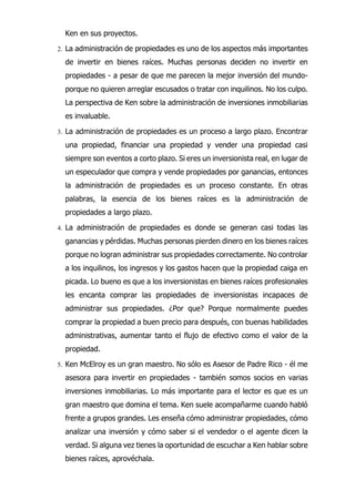 Ken en sus proyectos.
2. La administración de propiedades es uno de los aspectos más importantes
de invertir en bienes raíces. Muchas personas deciden no invertir en
propiedades - a pesar de que me parecen la mejor inversión del mundo-
porque no quieren arreglar escusados o tratar con inquilinos. No los culpo.
La perspectiva de Ken sobre la administración de inversiones inmobiliarias
es invaluable.
3. La administración de propiedades es un proceso a largo plazo. Encontrar
una propiedad, financiar una propiedad y vender una propiedad casi
siempre son eventos a corto plazo. Si eres un inversionista real, en lugar de
un especulador que compra y vende propiedades por ganancias, entonces
la administración de propiedades es un proceso constante. En otras
palabras, la esencia de los bienes raíces es la administración de
propiedades a largo plazo.
4. La administración de propiedades es donde se generan casi todas las
ganancias y pérdidas. Muchas personas pierden dinero en los bienes raíces
porque no logran administrar sus propiedades correctamente. No controlar
a los inquilinos, los ingresos y los gastos hacen que la propiedad caiga en
picada. Lo bueno es que a los inversionistas en bienes raíces profesionales
les encanta comprar las propiedades de inversionistas incapaces de
administrar sus propiedades. ¿Por que? Porque normalmente puedes
comprar la propiedad a buen precio para después, con buenas habilidades
administrativas, aumentar tanto el flujo de efectivo como el valor de la
propiedad.
5. Ken McElroy es un gran maestro. No sólo es Asesor de Padre Rico - él me
asesora para invertir en propiedades - también somos socios en varias
inversiones inmobiliarias. Lo más importante para el lector es que es un
gran maestro que domina el tema. Ken suele acompañarme cuando habló
frente a grupos grandes. Les enseña cómo administrar propiedades, cómo
analizar una inversión y cómo saber si el vendedor o el agente dicen la
verdad. Si alguna vez tienes la oportunidad de escuchar a Ken hablar sobre
bienes raíces, aprovéchala.
 