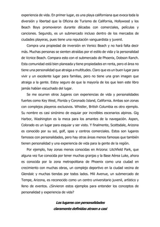 experiencia de vida. En primer lugar, es una playa californiana que evoca toda la
diversión y libertad que la Oficina de Turismo de California, Hollywood y los
Beach Boys promovieron durante décadas con comerciales, películas y
canciones. Segundo, es un submercado incluso dentro de los mercados de
ciudades playeras, pues tiene una reputación vanguardista y juvenil.
Compra una propiedad de inversión en Venicc Beach y no hará falta decir
más. Muchas personas se sienten atraídas por el estilo de vida y la personalidad
de Vcnice Beach. Compara esto con el submercado de Phoenix, Dobson Ranch.
Esta comunidad está bien planeada y tiene propiedades en renta, pero el área no
tiene una personalidad que atraiga a multitudes. Claro que es un buen lugar para
vivir y un excelente lugar para familias, pero no tiene una gran imagen que
atraiga a la gente. Estoy seguro de que la mayoría de los que leen este libro
jamás habían escuchado del lugar.
Se me ocurren otros Jugares con experiencias de vida y personalidades
fuertes como Key West, Florida y Coronado Island, California. Ambas son zonas
con complejos playeros exclusivos. Whistler, British Columbia es otro ejemplo.
Su nombre es casi sinónimo de esquiar por increíbles escenarios alpinos. Gig
Harbor, Washington es la meca para los amantes de la navegación. Aspen,
Colorado es un lugar para esquiar y ser visto. Y finalmente, Scottsdale, Arizona
es conocido por su sol, golf, spas y centros comerciales. Estos son lugares
famosos con personalidades, pero hay otras áreas menos famosas que también
tienen personalidad y una experiencia de vida para la gente de la región.
Por ejemplo, hay zonas menos conocidas en Arizona: Litchfield Park, que
alguna vez fue conocida por tener muchas granjas y la Base Aérea Luke, ahora
es conocida por la zona metropolitana de Phoenix como una ciudad en
crecimiento con muchas obras, un complejo deportivo en la ciudad vecina de
Glendalc y muchas tiendas por todos lados. Mili Avenue, un submercado de
Tempe, Arizona, es reconocido como un centro universitario juvenil, artístico y
lleno de eventos. ¿Sirvieron estos ejemplos para entender los conceptos de
personalidad y experiencia de vida?
Los lugares con personalidades
claramente definidas atraen a casi
 