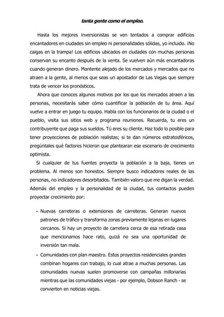 tanta gente como el empleo.
Hasta los mejores inversionistas se ven tentados a comprar edificios
encantadores en ciudades sin empleo ni personalidades sólidas, yo incluido. ¡No
caigas en la trampa! Los edificios ubicados en ciudades con muchas personas
conservan su encanto después de la venta. Se vuelven aún más encantadoras
cuando generan dinero. Mantente alejado de los mercados y mercados que no
atraen a la gente, al menos que seas un apostador de Las Vegas que siempre
trata de vencer los pronósticos.
Ahora que conoces algunos motivos por los que los mercados atraen a las
personas, necesitarás saber cómo cuantificar la población de tu área. Aquí
vuelve a entrar en juego tu equipo. Habla con los funcionarios de la ciudad o el
pueblo, visita sus sitios web y programa reuniones. Recuerda, tu eres un
contribuyente que paga sus sueldos. Tú eres su cliente. Haz todo lo posible para
tener proyecciones de población realistas; si te dan números estratosféricos,
pregúntales qué factores hicieron que plantearan ese escenario de crecimiento
optimista.
Si cualquier de tus fuentes proyecta la población a la baja, tienes un
problema. Al menos son honestos. Siempre busco indicadores reales de las
personas, no indicadores desorbitados. También valoro que me digan la verdad.
Además del empleo y la personalidad de la ciudad, tus contactos pueden
proyectar crecimiento por:
• Nuevas carreteras o extensiones de carreteras. Generan nuevos
patrones de tráfico y transforma zonas previamente lejanas en lugares
cercanos. Si hay un proyecto de carretera cerca de esa retirada casa
que mencionamos hace rato, quizá no sea una oportunidad de
inversión tan mala.
• Comunidades con plan maestro. Estos proyectos residenciales grandes
combinan hogares con trabajo, lo cual atrae a muchas personas. Las
comunidades nuevas suelen promoverse con campañas millonarias
mientras que las comunidades viejas - por ejemplo, Dobson Ranch - se
convierten en noticias viejas.
 
