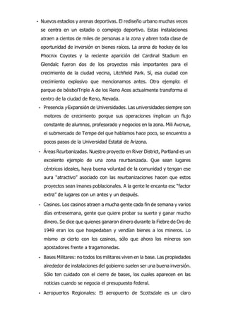 • Nuevos estadios y arenas deportivas. El rediseño urbano muchas veces
se centra en un estadio o complejo deportivo. Estas instalaciones
atraen a cientos de miles de personas a la zona y abren toda clase de
oportunidad de inversión en bienes raíces. La arena de hockey de los
Phocnix Coyotes y la reciente aparición del Cardinal Stadium en
Glendalc fueron dos de los proyectos más importantes para el
crecimiento de la ciudad vecina, Litchfield Park. Sí, esa ciudad con
crecimiento explosivo que mencionamos antes. Otro ejemplo: el
parque de béisbolTriple A de los Reno Aces actualmente transforma el
centro de la ciudad de Reno, Nevada.
• Presencia y Expansión de Universidades. Las universidades siempre son
motores de crecimiento porque sus operaciones implican un flujo
constante de alumnos, profesorado y negocios en la zona. Mili Avcnue,
el submercado de Tempe del que hablamos hace poco, se encuentra a
pocos pasos de la Universidad Estatal de Arizona.
• Áreas Rcurbanizadas. Nuestro proyecto en River District, Portland es un
excelente ejemplo de una zona reurbanizada. Que sean lugares
céntricos ideales, haya buena voluntad de la comunidad y tengan ese
aura “atractivo” asociado con las reurbanizaciones hacen que estos
proyectos sean imanes poblacionales. A la gente le encanta esc “factor
extra” de lugares con un antes y un después.
• Casinos. Los casinos atraen a mucha gente cada fin de semana y varios
días entresemana, gente que quiere probar su suerte y ganar mucho
dinero. Se dice que quienes ganaron dinero durante la Fiebre de Oro de
1949 eran los que hospedaban y vendían bienes a los mineros. Lo
mismo es cierto con los casinos, sólo que ahora los mineros son
apostadores frente a tragamonedas.
• Bases Militares: no todos los militares viven en la base. Las propiedades
alrededor de instalaciones del gobierno suelen ser una buena inversión.
Sólo ten cuidado con el cierre de bases, los cuales aparecen en las
noticias cuando se negocia el presupuesto federal.
• Aeropuertos Regionales: El aeropuerto de Scottsdale es un claro
 