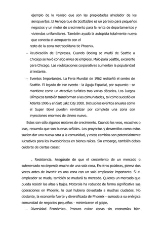 ejemplo de lo valioso que son las propiedades alrededor de los
aeropuertos. El Aeroparque de Scottsdale es un paraíso para pequeños
negocios y un motor de crecimiento para la renta de departamentos y
viviendas unifamiliares. También ayudó la autopista totalmente nueva
que conecta el aeropuerto con el
resto de la zona metropolitana tic Phoenix.
• Reubicación de Empresas. Cuando Boeing se mudó de Seattle a
Chicago se llevó consigo miles de empleos. Malo para Seattle, excelente
para Chicago. Las reubicaciones corporativas aumentan la popularidad
al instante.
• Eventos Importantes. La Feria Mundial de 1962 rediseñó el centro de
Seattle. El legado de ese evento - la Aguja Espacial, por supuesto - se
mantiene como un atractivo turístico tras varias décadas. Los Juegos
Olímpicos también transforman a las comunidades, tal como sucedió en
Atlanta 1996 y en Salt Lakc City 2000. Incluso los eventos anuales como
el Super Bowl pueden revitalizar por completo una zona con
inyecciones enormes de dinero nuevo.
Estos son sólo algunos motores de crecimiento. Cuando los veas, escuches o
leas, recuerda que son buenas señales. Los proyectos y desarrollos como estos
suelen dar una nueva cara a la comunidad, y estos cambios son potencialmente
lucrativos para los inversionistas en bienes raíces. Sin embargo, también debes
cuidarte de ciertas cosas:
. Resistencia. Asegúrate de que el crecimiento de un mercado o
submercado no dependa mucho de una sola cosa. En otras palabras, piensa dos
veces antes de invertir en una zona con un solo empleador importante. Si el
empleador se muda, también se mudará tu mercado. Quieres un mercado que
pueda resistir las altas y bajas. Motorola ha reducido de forma significativa sus
operaciones en Phoenix, lo cual hubiera devastado a muchas ciudades. No
obstante, la economía fuerte y diversificada de Phoenix - sumado a su enérgica
comunidad de negocios pequeños - minimizaron el golpe.
. Diversidad Económica. Procuro evitar zonas sin economías bien
 