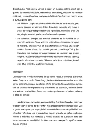 diversificadas. Pasó antes y volverá a pasar: un mercado entero sufrirá tras la
quiebra de un sector industrial. Ha sucedido en Pittsburg, Houston; ha sucedido
en Detroit; y sucedió no hace mucho en la Bahía de San Francisco cuando tronó
la burbuja punto com.
• Ser Pionero. Los pioneros son considerados héroes en la historia, pero
no me interesa ser pionero. Estar demasiado expuesto a lo nuevo o
pecar de vanguardista puede ser caro y peligroso. No intento crear una
ola, simplemente atraparla y surfearla cuando aparece.
• Ser Accesible. Siempre veo que tan accesible es la vivienda en un
mercado particular. Si una vivienda unifamiliar es demasiado cara para
la mayoría, entonces vivir en departamentos se vuelve una opción
valiosa. Este es el caso de ciudades grandes como Nuea York y San
Francisco con muchas personas incapaces de comprar sus propios
hogares. Busca mercados donde el costo de adquirir una casa sea muy
superior al costo de una renta. Si las dos variables son similares, te será
más difícil encontrar y retener inquilinos.
UBICACIÓN
La ubicación es lo más importante en los bienes raíces, o al menos eso opinan
todos. Estoy de acuerdo. Sin embargo, la ubicación tiene que evaluarse no sólo
por su geografía, sino por su relación oferta-demanda. Si una ubicación cumple
con los criterios de empleabilidad y crecimiento de población, entonces busco
una serie de características físicas importantes que han demostrado su valía con
el paso del tiempo:
. Las ubicaciones excelentes son muy visibles. Cuantos más coches pasen por
tu casa y vean el letrero de “Se Renta”, más probable será que tengas éxito. Que
la gente vea y pase por tu propiedad es una de las formas de publicidad más
eficientes y efectivas. Una propiedad que está en una calle sin tráfico tendrá que
recurrir a métodos más costosos y menos eficaces de publicidad. Esto casi
siempre reduce su rentabilidad debido a que menor ocupación significa menor
flujo de efectivo.
 