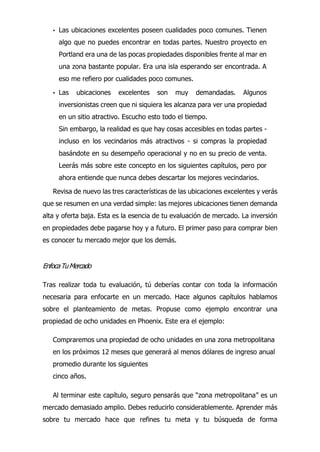 • Las ubicaciones excelentes poseen cualidades poco comunes. Tienen
algo que no puedes encontrar en todas partes. Nuestro proyecto en
Portland era una de las pocas propiedades disponibles frente al mar en
una zona bastante popular. Era una isla esperando ser encontrada. A
eso me refiero por cualidades poco comunes.
• Las ubicaciones excelentes son muy demandadas. Algunos
inversionistas creen que ni siquiera les alcanza para ver una propiedad
en un sitio atractivo. Escucho esto todo el tiempo.
Sin embargo, la realidad es que hay cosas accesibles en todas partes -
incluso en los vecindarios más atractivos - si compras la propiedad
basándote en su desempeño operacional y no en su precio de venta.
Leerás más sobre este concepto en los siguientes capítulos, pero por
ahora entiende que nunca debes descartar los mejores vecindarios.
Revisa de nuevo las tres características de las ubicaciones excelentes y verás
que se resumen en una verdad simple: las mejores ubicaciones tienen demanda
alta y oferta baja. Esta es la esencia de tu evaluación de mercado. La inversión
en propiedades debe pagarse hoy y a futuro. El primer paso para comprar bien
es conocer tu mercado mejor que los demás.
EnfocaTuMercado
Tras realizar toda tu evaluación, tú deberías contar con toda la información
necesaria para enfocarte en un mercado. Hace algunos capítulos hablamos
sobre el planteamiento de metas. Propuse como ejemplo encontrar una
propiedad de ocho unidades en Phoenix. Este era el ejemplo:
Compraremos una propiedad de ocho unidades en una zona metropolitana
en los próximos 12 meses que generará al menos dólares de ingreso anual
promedio durante los siguientes
cinco años.
Al terminar este capítulo, seguro pensarás que “zona metropolitana” es un
mercado demasiado amplio. Debes reducirlo considerablemente. Aprender más
sobre tu mercado hace que refines tu meta y tu búsqueda de forma
 