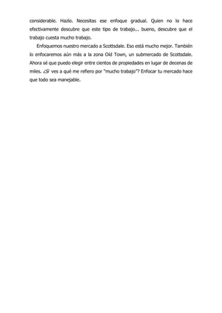 considerable. Hazlo. Necesitas ese enfoque gradual. Quien no lo hace
efectivamente descubre que este tipo de trabajo... bueno, descubre que el
trabajo cuesta mucho trabajo.
Enfoquemos nuestro mercado a Scottsdale. Eso está mucho mejor. También
lo enfocaremos aún más a la zona Oíd Town, un submercado de Scottsdale.
Ahora sé que puedo elegir entre cientos de propiedades en lugar de decenas de
miles. ¿Si ves a qué me refiero por “mucho trabajo”? Enfocar tu mercado hace
que todo sea manejable.
 