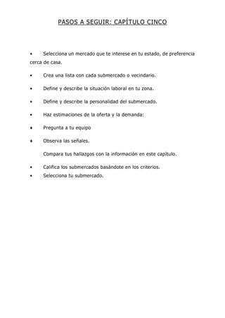 PASOS A SEGUIR: CAPÍTULO CINCO
• Selecciona un mercado que te interese en tu estado, de preferencia
cerca de casa.
• Crea una lista con cada submercado o vecindario.
• Define y describe la situación laboral en tu zona.
• Define y describe la personalidad del submercado.
• Haz estimaciones de la oferta y la demanda:
♦ Pregunta a tu equipo
♦ Observa las señales.
Compara tus hallazgos con la información en este capítulo.
• Califica los submercados basándote en los criterios.
• Selecciona tu submercado.
 