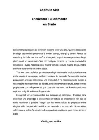 68
Capítulo Seis
Encuentra Tu Diamante
en Bruto
dentificar propiedades de inversión es como tener una cita. Quieres asegurarte
de elegir sabiamente porque vas a invertir tiempo, energía y dinero. Abrirás tu
corazón y tendrás muchos sueños al respecto - quizá un compromiso a largo
plazo, quizá un matrimonio. Salir con cualquier persona - y revisar propiedades
sin criterio - puede hacerte perder mucho tiempo c incluso mucho dinero. Hablo
desde la experiencia en ambos casos.
Tras leer cinco capítulos, ya sabes que elegir sabiamente implica plantear una
meta, construir un equipo, evaluar y enfocar tu mercado. Se necesita mucha
preparación antes de seleccionar una propiedad. Y no necesariamente buscas a
la ganadora de un concurso de belleza, sino un diamante en bruto. Estas son las
propiedades con más potencial, y el potencial - tal como verás en los próximos
capítulos - significa dólares de ganancia.
Es normal ver a inversionistas que preparan el escenario - trabajan para
encontrar una propiedad e ignoran todo el trabajo de preparación. Por eso se
suele relacionar la palabra “riesgo” con los bienes raíces. La propiedad debe
elegirse sólo después de identificar un mercado o submercado. Nunca debe
seleccionarse antes. Se requiere de un grado de confianza, pero como siempre
digo:
Confia, pero verifica.
I
 