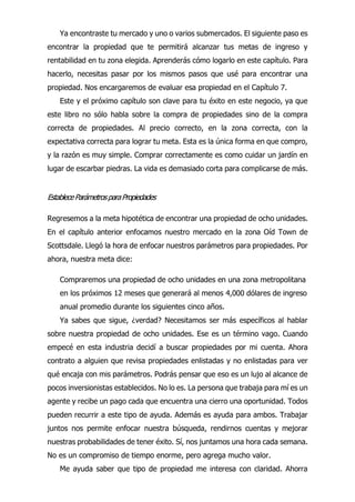 Ya encontraste tu mercado y uno o varios submercados. El siguiente paso es
encontrar la propiedad que te permitirá alcanzar tus metas de ingreso y
rentabilidad en tu zona elegida. Aprenderás cómo logarlo en este capítulo. Para
hacerlo, necesitas pasar por los mismos pasos que usé para encontrar una
propiedad. Nos encargaremos de evaluar esa propiedad en el Capítulo 7.
Este y el próximo capítulo son clave para tu éxito en este negocio, ya que
este libro no sólo habla sobre la compra de propiedades sino de la compra
correcta de propiedades. Al precio correcto, en la zona correcta, con la
expectativa correcta para lograr tu meta. Esta es la única forma en que compro,
y la razón es muy simple. Comprar correctamente es como cuidar un jardín en
lugar de escarbar piedras. La vida es demasiado corta para complicarse de más.
EstableceParámetrosparaPropiedades
Regresemos a la meta hipotética de encontrar una propiedad de ocho unidades.
En el capítulo anterior enfocamos nuestro mercado en la zona Oíd Town de
Scottsdale. Llegó la hora de enfocar nuestros parámetros para propiedades. Por
ahora, nuestra meta dice:
Compraremos una propiedad de ocho unidades en una zona metropolitana
en los próximos 12 meses que generará al menos 4,000 dólares de ingreso
anual promedio durante los siguientes cinco años.
Ya sabes que sigue, ¿verdad? Necesitamos ser más específicos al hablar
sobre nuestra propiedad de ocho unidades. Ese es un término vago. Cuando
empecé en esta industria decidí a buscar propiedades por mi cuenta. Ahora
contrato a alguien que revisa propiedades enlistadas y no enlistadas para ver
qué encaja con mis parámetros. Podrás pensar que eso es un lujo al alcance de
pocos inversionistas establecidos. No lo es. La persona que trabaja para mí es un
agente y recibe un pago cada que encuentra una cierro una oportunidad. Todos
pueden recurrir a este tipo de ayuda. Además es ayuda para ambos. Trabajar
juntos nos permite enfocar nuestra búsqueda, rendirnos cuentas y mejorar
nuestras probabilidades de tener éxito. Sí, nos juntamos una hora cada semana.
No es un compromiso de tiempo enorme, pero agrega mucho valor.
Me ayuda saber que tipo de propiedad me interesa con claridad. Ahorra
 