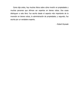 Como dije antes, hay muchos libros sobre cómo invertir en propiedades y
muchas personas que afirman ser expertos en bienes raíces. Dos cosas
distinguen a este libro: fue escrito desde el aspecto más importante de la
inversión en bienes raíces, la administración de propiedades; y segundo, fue
escrito por un verdadero experto.
- Robert Kiyosaki
 