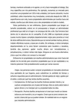 tiempo, mantiene enfocado a mi agente y a mí y hace manejable el trabajo. Soy
muy específico con mis parámetros. Por ejemplo, revisamos un mercado para
encontrar una propiedad con 150 o más unidades; con buena ubicación; mucha
visibilidad; calles importantes muy transitadas; construida después de 1988. Si
especificamos aún más, busco propiedades administradas por dueños fuera del
estado, dueños que sólo tienen una o dos propiedades en toda la ciudad.
Estos parámetros no son arbitrarios. Quiero propiedades que tengan un
tamaño considerable, entren en mi presupuesto y tengan un administrador
profesional que esté en el lugar y se encargue del día a día. Eso funciona bien
dentro de la estructura de mi compañía. El año 1988 es importante porque
cuesta mucho reparar complejos departamentales viejos para ponerlos al nivel
de otros edificios de la zona. Descubrirás que es normal cambiar techos, pintura,
instalar alfombras nuevas y cosas por el estilo. Sin embargo, si otros complejos
departamentales en tu zona tienen conexiones para lavadora y secadora,
tendrás dos opciones: gastar mucho dinero con remodelaciones y
actualizaciones, o cobrar rentas más bajas. Ninguna es una buena alternativa.
¿Ves a qué me refiero con conocer tu mercado?
Enfocarme en propiedades con dueños-administradores que viven fuera del
estado me ha servido para encontrar propiedades que no son explotadas a su
máximo potencial. Esto probablemente sucede por varias razones:
. Viajes. Las personas suelen comprar propiedades en mercados atractivos
muy apartados de sus hogares, pues subestiman la cantidad de tiempo y
esfuerzo requeridos para la administración. Súmale gastos de viaje y gastos por
el estilo y verás por qué hay tantos dueños ausentes.
• Complacencia. Es fácil que los dueños foráneos pierdan interés y se
vuelvan complacientes con el paso del tiempo. Esto es cierto sobre todo si
ganan dinero y no manejan por su propiedad todos los días.
• Percepción. Muchos dueños se equivocan al creer que invertir en bienes
raíces es una inversión y no un negocio. Creen que es como comprar una
acción o bono del que se pueden olvidar. En realidad este es un negocio
que necesita administración.
 