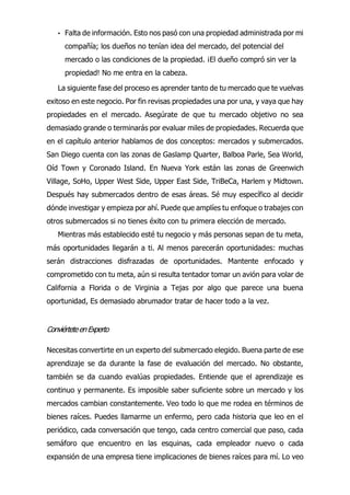 • Falta de información. Esto nos pasó con una propiedad administrada por mi
compañía; los dueños no tenían idea del mercado, del potencial del
mercado o las condiciones de la propiedad. ¡El dueño compró sin ver la
propiedad! No me entra en la cabeza.
La siguiente fase del proceso es aprender tanto de tu mercado que te vuelvas
exitoso en este negocio. Por fin revisas propiedades una por una, y vaya que hay
propiedades en el mercado. Asegúrate de que tu mercado objetivo no sea
demasiado grande o terminarás por evaluar miles de propiedades. Recuerda que
en el capítulo anterior hablamos de dos conceptos: mercados y submercados.
San Diego cuenta con las zonas de Gaslamp Quarter, Balboa Parle, Sea World,
Oíd Town y Coronado Island. En Nueva York están las zonas de Greenwich
Village, SoHo, Upper West Side, Upper East Side, TriBeCa, Harlem y Midtown.
Después hay submercados dentro de esas áreas. Sé muy específico al decidir
dónde investigar y empieza por ahí. Puede que amplíes tu enfoque o trabajes con
otros submercados si no tienes éxito con tu primera elección de mercado.
Mientras más establecido esté tu negocio y más personas sepan de tu meta,
más oportunidades llegarán a ti. Al menos parecerán oportunidades: muchas
serán distracciones disfrazadas de oportunidades. Mantente enfocado y
comprometido con tu meta, aún si resulta tentador tomar un avión para volar de
California a Florida o de Virginia a Tejas por algo que parece una buena
oportunidad, Es demasiado abrumador tratar de hacer todo a la vez.
ConviérteteenExperto
Necesitas convertirte en un experto del submercado elegido. Buena parte de ese
aprendizaje se da durante la fase de evaluación del mercado. No obstante,
también se da cuando evalúas propiedades. Entiende que el aprendizaje es
continuo y permanente. Es imposible saber suficiente sobre un mercado y los
mercados cambian constantemente. Veo todo lo que me rodea en términos de
bienes raíces. Puedes llamarme un enfermo, pero cada historia que leo en el
periódico, cada conversación que tengo, cada centro comercial que paso, cada
semáforo que encuentro en las esquinas, cada empleador nuevo o cada
expansión de una empresa tiene implicaciones de bienes raíces para mí. Lo veo
 