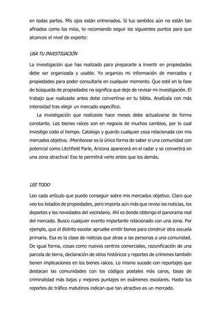 en todas partes. Mis ojos están entrenados. Si tus sentidos aún no están tan
afinados como los míos, te recomiendo seguir los siguientes puntos para que
alcances el nivel de experto:
USA TU INVESTIGACIÓN
La investigación que has realizado para prepararte a invertir en propiedades
debe ser organizada y usable. Yo organizo mi información de mercados y
propiedades para poder consultarla en cualquier momento. Que esté en la fase
de búsqueda de propiedades no significa que deje de revisar mi investigación. El
trabajo que realizaste antes debe convertirse en tu biblia. Analízala con más
intensidad tras elegir un mercado específico.
La investigación que realizaste hace meses debe actualizarse de forma
constante. Los bienes raíces son en negocio de muchos cambios, por lo cual
investigo codo el tiempo. Catalogo y guardo cualquier cosa relacionada con mis
mercados objetivo. ¡Monitorear es la única forma de saber si una comunidad con
potencial como Litchfield Parle, Arizona aparecerá en el radar y se convertirá en
una zona atractiva! Eso te permitirá verlo antes que los demás.
LEE TODO
Leo cada artículo que puedo conseguir sobre mis mercados objetivo. Claro que
veo los listados de propiedades, pero importa aún más que reviso las noticias, los
deportes y las novedades del vecindario. Ahí es donde obtengo el panorama real
del mercado. Busco cualquier evento importante relacionado con una zona. Por
ejemplo, que el distrito escolar apruebe emitir bonos para construir otra escuela
primaria. Esa es la clase de noticias que atrae a las personas a una comunidad.
De igual forma, cosas como nuevos centros comerciales, rezonificación de una
parcela de tierra, declaración de sitios históricos y reportes de crímenes también
tienen implicaciones en los bienes raíces. Lo mismo sucede con reportajes que
destacan las comunidades con los códigos postales más caros, tasas de
criminalidad más bajas y mejores puntajes en exámenes escolares. Hasta tus
reportes de tráfico matutinos indican que tan atractivo es un mercado.
 