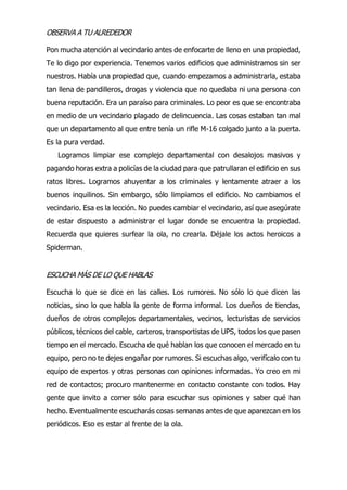 OBSERVA A TU ALREDEDOR
Pon mucha atención al vecindario antes de enfocarte de lleno en una propiedad,
Te lo digo por experiencia. Tenemos varios edificios que administramos sin ser
nuestros. Había una propiedad que, cuando empezamos a administrarla, estaba
tan llena de pandilleros, drogas y violencia que no quedaba ni una persona con
buena reputación. Era un paraíso para criminales. Lo peor es que se encontraba
en medio de un vecindario plagado de delincuencia. Las cosas estaban tan mal
que un departamento al que entre tenía un rifle M-16 colgado junto a la puerta.
Es la pura verdad.
Logramos limpiar ese complejo departamental con desalojos masivos y
pagando horas extra a policías de la ciudad para que patrullaran el edificio en sus
ratos libres. Logramos ahuyentar a los criminales y lentamente atraer a los
buenos inquilinos. Sin embargo, sólo limpiamos el edificio. No cambiamos el
vecindario. Esa es la lección. No puedes cambiar el vecindario, así que asegúrate
de estar dispuesto a administrar el lugar donde se encuentra la propiedad.
Recuerda que quieres surfear la ola, no crearla. Déjale los actos heroicos a
Spiderman.
ESCUCHA MÁS DE LO QUE HABLAS
Escucha lo que se dice en las calles. Los rumores. No sólo lo que dicen las
noticias, sino lo que habla la gente de forma informal. Los dueños de tiendas,
dueños de otros complejos departamentales, vecinos, lecturistas de servicios
públicos, técnicos del cable, carteros, transportistas de UPS, todos los que pasen
tiempo en el mercado. Escucha de qué hablan los que conocen el mercado en tu
equipo, pero no te dejes engañar por rumores. Si escuchas algo, verifícalo con tu
equipo de expertos y otras personas con opiniones informadas. Yo creo en mi
red de contactos; procuro mantenerme en contacto constante con todos. Hay
gente que invito a comer sólo para escuchar sus opiniones y saber qué han
hecho. Eventualmente escucharás cosas semanas antes de que aparezcan en los
periódicos. Eso es estar al frente de la ola.
 