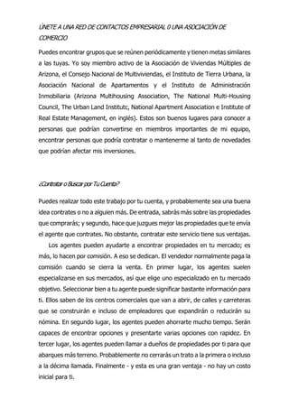 ÚNETE A UNA RED DE CONTACTOS EMPRESARIAL 0 UNA ASOCIACIÓN DE
COMERCIO
Puedes encontrar grupos que se reúnen periódicamente y tienen metas similares
a las tuyas. Yo soy miembro activo de la Asociación de Viviendas Múltiples de
Arizona, el Consejo Nacional de Multiviviendas, el Instituto de Tierra Urbana, la
Asociación Nacional de Apartamentos y el Instituto de Administración
Inmobiliaria (Arizona Multihousing Association, The National Multi-Housing
Council, The Urban Land Institutc, National Apartment Association e Institute of
Real Estate Management, en inglés). Estos son buenos lugares para conocer a
personas que podrían convertirse en miembros importantes de mi equipo,
encontrar personas que podría contratar o mantenerme al tanto de novedades
que podrían afectar mis inversiones.
¿Contratar oBuscarporTuCuenta?
Puedes realizar todo este trabajo por tu cuenta, y probablemente sea una buena
idea contrates o no a alguien más. De entrada, sabrás más sobre las propiedades
que comprarás; y segundo, hace que juzgues mejor las propiedades que te envía
el agente que contrates. No obstante, contratar este servicio tiene sus ventajas.
Los agentes pueden ayudarte a encontrar propiedades en tu mercado; es
más, lo hacen por comisión. A eso se dedican. El vendedor normalmente paga la
comisión cuando se cierra la venta. En primer lugar, los agentes suelen
especializarse en sus mercados, así que elige uno especializado en tu mercado
objetivo. Seleccionar bien a tu agente puede significar bastante información para
ti. Ellos saben de los centros comerciales que van a abrir, de calles y carreteras
que se construirán e incluso de empleadores que expandirán o reducirán su
nómina. En segundo lugar, los agentes pueden ahorrarte mucho tiempo. Serán
capaces de encontrar opciones y presentarte varias opciones con rapidez. En
tercer lugar, los agentes pueden llamar a dueños de propiedades por ti para que
abarques más terreno. Probablemente no cerrarás un trato a la primera o incluso
a la décima llamada. Finalmente - y esta es una gran ventaja - no hay un costo
inicial para ti.
 