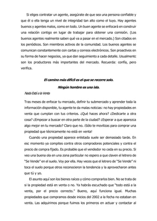 Si eliges contratar un agente, asegúrate de que sea una persona confiable y
que él o ella tenga un nivel de integridad tan alto como el tuyo. Hay agentes
buenos y agentes malos, como en todo. Un buen agente se enfocará en construir
una relación contigo en lugar de trabajar para obtener una comisión. (Los
buenos agentes realmente saben qué va a pasar en el mercado.) Son citados en
los periódicos. Son miembros activos de la comunidad. Los buenos agentes se
comunican constantemente con cartas y correos electrónicos. Son proactivos en
su forma de hacer negocios, ya que dan seguimiento a cada detalle. Usualmentc
son los productores más importantes del mercado. Recuerda: confía, pero
verifica.
El camino más difícil es el que se recorre solo.
Ningún hombre es una isla.
NadaEstáalaVenta
Tras meses de enfocar tu mercado, definir tu submercado y aprender toda la
información disponible, tu agente te da malas noticias: no hay propiedades en
venta que cumplan con tus criterios. ¿Qué haces ahora? ¿Dedicarte a otra
cosa? ¿Empezar a buscar en otra parte de la ciudad? ¿Esperar a que aparezca
algo mejor en tu mercado? Claro que no. ¡Sólo te movilizas para comprar una
propiedad que técnicamente no está en venta!
Cuando una propiedad aparece enlistada suele ser demasiado tarde. En
esc momento ya compites contra otros compradores potenciales y contra el
precio de compra fijado. Es probable que el vendedor no ceda en su precio. Si
veo una buena ola en una zona particular no espero a que claven el letrero de
“Se Vende” en el suelo. Voy por ella. Hay veces que el letrero de “Se Vende” ni
toca el suelo porque otros reconocieron la tendencia y la aprovecharon antes
que tú y yo.
El asunto aquí son los bienes raíces y cómo comprarlos bien. No se trata de
si la propiedad está en venta o no. Ya habrás escuchado que “todo está a la
venta, por el precio correcto.” Bueno, aquí funciona igual. Muchas
propiedades que compramos desde inicios del 2002 a la fecha no estaban en
venta. Las adquirimos porque fuimos los primeros en actuar y contactar al
 