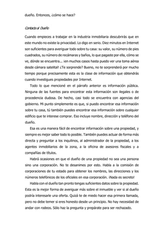 dueño. Entonces, ¿cómo se hace?
Contactaal Dueño
Cuando empieces a trabajar en la industria inmobiliaria descubrirás que en
este mundo no existe la privacidad. Lo digo en serio. Diez minutos en Internet
son suficientes para averiguar todo sobre tu casa: su valor, su número de pies
cuadrados, su número de recámaras y baños, lo que pagaste por ella, cómo se
ve, dónde se encuentra... ¡en muchos casos hasta puedo ver una toma aérea
desde cámara satelital! ¿Te sorprende? Bueno, no te sorprenderá por mucho
tiempo porque precisamente esta es la clase de información que obtendrás
cuando investigues propiedades por Internet.
Todo lo que mencioné en el párrafo anterior es información pública.
Ninguna de las fuentes para encontrar esta información son ilegales o de
procedencia dudosa. De hecho, casi todo se encuentra con agencias del
gobierno. Mi punto simplemente es que, si puedo encontrar esa información
sobre tu casa, tú también puedes encontrar esa información sobre cualquier
edificio que te interese comprar. Eso incluye nombre, dirección y teléfono del
dueño.
Esa es una manera fácil de encontrar información sobre una propiedad, y
siempre es mejor saber todo lo posible. También puedes actuar de forma más
directa y preguntar a los inquilinos, al administrador de la propiedad, a los
agentes inmobiliarios de la zona, a la oficina de asesores fiscales y a
compañías de títulos.
Habrá ocasiones en que el dueño de una propiedad no sea una persona
sino una corporación. No te desanimes por esto. Habla a la comisión de
corporaciones de tu estado para obtener los nombres, las direcciones y los
números telefónicos de los oficiales en esa corporación. ¡Nada es secreto!
Habla con el dueño tan pronto tengas suficientes datos sobre la propiedad.
Esta es la mejor forma de averiguar más sobre el inmueble y ver si al dueño
podría interesarle una oferta. Quizá te de miedo hacer esa primera llamada,
pero no debe temer si eres honesto desde un principio. No hay necesidad de
andar con rodeos. Sólo haz la pregunta y prepárate para ser rechazado.
 