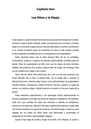 Capítulo Uno
Los Mitos y la Magia
ada negocio y cada industria tienen personas que parecen tocadas por el éxito.
Conocen a toda la gente indicada, todas sus decisiones son correctas y siempre
están en el momento y lugar preciso. Parecen destinados a triunfar, se esfuercen
o no. Invertir en bienes raíces no es distinto. Es como si cada ciudad o pueblo
tuviera magnates inmobiliarios que se enriquecieron con propiedades.
Estas personas hacen que el éxito parezca fácil. Se les ve confiados,
conocedores, audaces y capaces de detectar oportunidades invisibles para los
demás. Para los espectadores es fácil creer que los logros de estos hombres
elegidos son producto de la suerte o alguna clase de magia. Sin embargo, ellos
no son exitosos por magia ni por suerte.
Hace más de veinte años decidí que iba a ser una de esas personas que
recién describí. Iba a crear mi propio éxito, ser mi propio jefe y alcanzar la
libertad financiera. Además elegí hacerlo como administrador de propiedades.
Llámalo instinto, impaciencia o deseo ferviente. No iba a esperar un golpe de
suerte o un hechizo mágico. Decidí construir mi sueño y lo hice por medio de la
acción.
Hubo bastantes experimentos y me equivoqué mucho administrando mi
primera propiedad y cerrando mis primeros negocios inmobiliarios. No obstante,
cada error que cometía me daba diez lecciones y elevaba mi inteligencia.
Comencé a ver patrones, descubrir fórmulas, implementar sistemas y desarrollar
una red de contactos con gente de confianza. Me tomó tiempo y esfuerzo, pero
trabajar por mi sueño me hacía sentir más afortunado y aumentaba mi
capacidad de encontrar oportunidades mágicas.
Quizá sí haya algo de suerte y magia en el éxito. Sin embargo, la suerte y
C
 