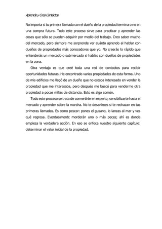 AprendeyCreaContactos
No importa si tu primera llamada con el dueño de la propiedad termina o no en
una compra futura. Todo este proceso sirve para practicar y aprender las
cosas que sólo se pueden adquirir por medio del trabajo. Creo saber mucho
del mercado, pero siempre me sorprende ver cuánto aprendo al hablar con
dueños de propiedades más conocedores que yo. No creerás lo rápido que
entenderás un mercado o submercado si hablas con dueños de propiedades
en la zona.
Otra ventaja es que creé toda una red de contactos para recibir
oportunidades futuras. He encontrado varias propiedades de esta forma. Uno
de mis edificios me llegó de un dueño que no estaba interesado en vender la
propiedad que me interesaba, pero después me buscó para venderme otra
propiedad a pocas millas de distancia. Esto es algo común.
Todo este proceso se trata de convertirte en experto, sensibilizarte hacia el
mercado y aprender sobre la marcha. No te desanimes si te rechazan en tus
primeras llamadas. Es como pescar: pones el gusano, lo lanzas al mar y ves
qué regresa. Eventualmentc morderán uno o más peces; ahí es donde
empieza la verdadera acción. En eso se enfoca nuestro siguiente capítulo:
determinar el valor inicial de la propiedad.
 