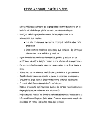 PASOS A SEGUIR: CAPÍTULO SEIS
• Enfoca más los parámetros de tu propiedad objetivo basándote en tu
revisión inicial de las propiedades en tu submercado elegido.
• Averigua todo lo que puedas acerca de las propiedades en el
submercado que elegiste:
♦ Usa a tu equipo para ayudarte a conseguir detalles sobre cada
propiedad.
♦ Crea una hoja de cálculo o una tabla que compare - de un vistazo
- las rentas, características y servicios.
• Sigue leyendo las secciones de negocios, política y noticias en los
periódicos. Identifica si algún cambio puede afectar a tus propiedades.
• Encuentra todas las asociaciones de bienes raíces en tu área. Unete a
ellos.
• Asiste a todos sus eventos y esfuérzate por conocer a gente nueva.
• Decide si quieres que un agente te ayude a encontrar propiedades.
• Encuentra y elige algunas propiedades como compras potenciales.
• Encuentra la información del dueño en Internet.
• Habla y preséntate con inquilinos, dueños de tiendas y administradores
de propiedades para obtener más información.
• Prepárate para realizar tus primeras llamadas telefónicas. (Necesitarás la
información en el Capítulo Siete sobre cómo dar seguimiento a cualquier
propiedad en venta. ¡No llames hasta que lo leas!)
 
