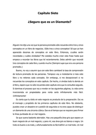 Capítulo Siete
¿Seguro que es un Diamante?
lguien me dijo una vez que la persona promedio sólo recuerda entre tres y cinco
conceptos en un libro de negocios. ¡Sólo tres o cinco conceptos! Sé que ya han
aparecido docenas de conceptos en este libro. Entonces, ¿cuáles serán
recordadas y cuáles olvidadas? Me costaba mucho creer esta frase hasta que
empece a recordar los libros que leí recientemente. Debo admitir que recordé
tres conceptos de cada libro, cuando mucho (Siempre supe que era una persona
promedio.)
Bueno, no voy a asumir que con este libro cambiaré la tasa de comprensión
de lectura promedio de las personas. Tampoco voy a molestarme si lees este
libro y no retienes cada concepto. Sin embargo, si me decepcionaré si no
recuerdas los conceptos en este capítulo. De hecho, si olvidas todo lo demás en
el libro, espero que no sólo recuerdes este capítulo sino que lo consultes seguido.
Si dominas el proceso que voy a revelar en las siguientes páginas, tu vida como
inversionista en propiedades para renta sería infinitamente más fácil.
¡Infinitamente!
Es cierto que tu éxito en este negocio es producto de tu preparación. Esc es
el mensaje y propósito de los primeros capítulos de este libro. No obstante,
puedes crear un desastre en cuestión de segundos si no eres capaz de distinguir
un diamante de una zirconia cúbica. Ese es el tiempo que se requiere para firmar
la línea punteada de un mal negocio.
Se que suena bastante aterrador. Hay una pequeña área gris que separa un
buen negocio de un mal negocio; y para mí, esa área gris es blanca o negra. Un
trato es bueno o es malo, y afortunadamente es fácil definir un mal trato. Un mal
A
 