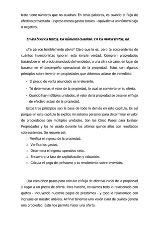 trato tiene números que no cuadran. En otras palabras, es cuando el flujo de
efectivo proyectado - ingreso menos gastos totales - equivalen a un número bajo
o negativo.
En los buenos tratos, los números cuadran. En los malos tratos, no.
¿Te parece terriblemente obvio? Claro que lo es, pero te sorprenderías de
cuántos inversionistas ignoran esta simple verdad. Compran propiedades
basándose en el precio anunciado del vendedor, o una cifra cercana, en lugar de
basarse en el desempeño operacional de la propiedad. Estos son algunos
principios sobre invertir en propiedades que debemos aclarar de inmediato:
• El precio de venta anunciado es irrelevante.
• Tú determinas el valor de la propiedad, lo cual se convierte en tu oferta.
• Cuando hay múltiples unidades, el valor de la propiedad se basa en el flujo
de efectivo actual de la propiedad.
Estos tres principios son la base de todo lo demás en este capítulo. Es así
porque en este capítulo te explico mi sistema personal para determinar el valor
de propiedades con múltiples unidades. Son los Cinco Pasos para Evaluar
Propiedades y los he usado durante los últimos quince años con resultados
sobresalientes. Se resume así:
1. Verifica el ingreso de la propiedad.
2. Verifica los gastos.
3. Determina el ingreso operativo neto.
4. Encuentra la tasa de capitalización y valuación.
5. Calcula el pago del préstamo y tu rendimiento sobre inversión.
Usa esos cinco pasos para calcular el flujo de efectivo inicial de la propiedad
y llegar a un precio de oferta. Para hacerlo, revisamos todo lo relacionado con
gastos - incluyendo nuestros pagos de prestamos - y todo lo relacionado con
ingresos en nuestro análisis. Al final tenemos una visión clara de cuánto genera
una propiedad. Esto nos permite hacer una oferta.
 