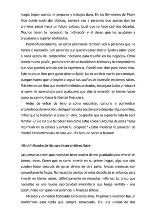 magia llegan cuando te preparas y trabajas duro. En los Seminarios de Padre
Rico donde suelo dar pláticas, siempre veo a personas que apenas dan los
primeros pasos hacia un futuro exitoso, igual que yo hace casi dos décadas.
Muchos tienen lo necesario: la motivación y el deseo que los ayudarán a
prepararse y superar obstáculos.
Desafortunadamente, en estos seminarios también veo a personas que no
tienen lo necesario. Son personas que quieren ganar dinero rápido y saben poco
o nada acerca del compromiso necesario para triunfar en los negocios. Otros
tienen mucha pasión, pero carecen de las habilidades técnicas y de conocimiento
que sólo pueden adquirir con la experiencia. Escribí este libro para todos ellos.
Este no es un libro para ganar dinero rápido. No es un libro escrito para motivar,
aunque espero que te inspire a seguir tus sueños de inversión en bienes raíces.
Más bien es un libro que revelará métodos probados, despejará dudas y reducirá
la curva de aprendizaje para cualquiera que elija la inversión en bienes raíces
como su camino hacia la libertad financiera.
Antes de entrar de lleno a cómo encontrar, comprar y administrar
propiedades de inversión, dediquemos esta sección para despejar algunos mitos,
mitos que te frenarán si crees en ellos. Sospecho que la siguiente lista te será
familiar. ¿Tú o los que te rodean han dicho estas cosas? ¿Algunas de estas frases
retumban en tu cabeza y evitan tu progreso? ¿Estas mentiras te paralizan de
miedo? Descartémoslas de una vez. ¡Es hora de sacar la basura!
Mito#1:NecesitasSerRicoparaInvertir enBienesRaíces
Las personas creen que necesitan tener mucho dinero guardado para invertir en
bienes raíces. Creen que es como invertir en su primer hogar, algo que sólo
pueden hacer después de ganar dinero en otra parte. Ambas creencias son
completamente falsas. No necesitas cientos de miles de dólares en el banco para
invertir en bienes raíces; definitivamente no necesitas millones. Lo único que
necesitas es una buena oportunidad inmobiliaria que tenga sentido - una
oportunidad con ganancia potencial y finanzas sólidas.
Mi socio y yo hemos trabajado así durante años. Mi primera inversión fue un
condominio para renta que compré amueblado. Era una unidad de dos
 