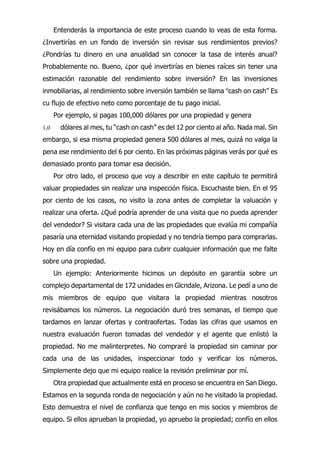 Entenderás la importancia de este proceso cuando lo veas de esta forma.
¿Invertirías en un fondo de inversión sin revisar sus rendimientos previos?
¿Pondrías tu dinero en una anualidad sin conocer la tasa de interés anual?
Probablemente no. Bueno, ¿por qué invertirías en bienes raíces sin tener una
estimación razonable del rendimiento sobre inversión? En las inversiones
inmobiliarias, al rendimiento sobre inversión también se llama u
cash on cash” Es
cu flujo de efectivo neto como porcentaje de tu pago inicial.
Por ejemplo, si pagas 100,000 dólares por una propiedad y genera
1,0 dólares al mes, tu “cash on cash” es del 12 por ciento al año. Nada mal. Sin
embargo, si esa misma propiedad genera 500 dólares al mes, quizá no valga la
pena ese rendimiento del 6 por ciento. En las próximas páginas verás por qué es
demasiado pronto para tomar esa decisión.
Por otro lado, el proceso que voy a describir en este capítulo te permitirá
valuar propiedades sin realizar una inspección física. Escuchaste bien. En el 95
por ciento de los casos, no visito la zona antes de completar la valuación y
realizar una oferta. ¿Qué podría aprender de una visita que no pueda aprender
del vendedor? Si visitara cada una de las propiedades que evalúa mi compañía
pasaría una eternidad visitando propiedad y no tendría tiempo para comprarlas.
Hoy en día confío en mi equipo para cubrir cualquier información que me falte
sobre una propiedad.
Un ejemplo: Anteriormente hicimos un depósito en garantía sobre un
complejo departamental de 172 unidades en Glcndale, Arizona. Le pedí a uno de
mis miembros de equipo que visitara la propiedad mientras nosotros
revisábamos los números. La negociación duró tres semanas, el tiempo que
tardamos en lanzar ofertas y contraofertas. Todas las cifras que usamos en
nuestra evaluación fueron tomadas del vendedor y el agente que enlistó la
propiedad. No me malinterpretes. No compraré la propiedad sin caminar por
cada una de las unidades, inspeccionar todo y verificar los números.
Simplemente dejo que mi equipo realice la revisión preliminar por mí.
Otra propiedad que actualmente está en proceso se encuentra en San Diego.
Estamos en la segunda ronda de negociación y aún no he visitado la propiedad.
Esto demuestra el nivel de confianza que tengo en mis socios y miembros de
equipo. Si ellos aprueban la propiedad, yo apruebo la propiedad; confío en ellos
 