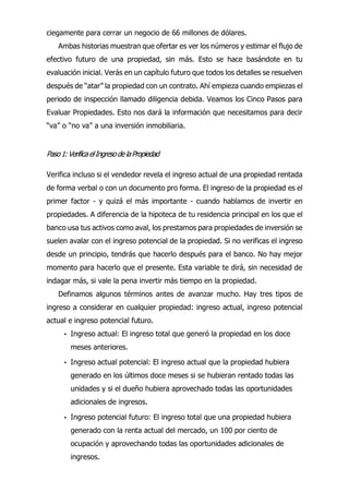 ciegamente para cerrar un negocio de 66 millones de dólares.
Ambas historias muestran que ofertar es ver los números y estimar el flujo de
efectivo futuro de una propiedad, sin más. Esto se hace basándote en tu
evaluación inicial. Verás en un capítulo futuro que todos los detalles se resuelven
después de “atar” la propiedad con un contrato. Ahí empieza cuando empiezas el
periodo de inspección llamado diligencia debida. Veamos los Cinco Pasos para
Evaluar Propiedades. Esto nos dará la información que necesitamos para decir
“va” o “no va” a una inversión inmobiliaria.
Paso1:VerificaelIngresodelaPropiedad
Verifica incluso si el vendedor revela el ingreso actual de una propiedad rentada
de forma verbal o con un documento pro forma. El ingreso de la propiedad es el
primer factor - y quizá el más importante - cuando hablamos de invertir en
propiedades. A diferencia de la hipoteca de tu residencia principal en los que el
banco usa tus activos como aval, los prestamos para propiedades de inversión se
suelen avalar con el ingreso potencial de la propiedad. Si no verificas el ingreso
desde un principio, tendrás que hacerlo después para el banco. No hay mejor
momento para hacerlo que el presente. Esta variable te dirá, sin necesidad de
indagar más, si vale la pena invertir más tiempo en la propiedad.
Definamos algunos términos antes de avanzar mucho. Hay tres tipos de
ingreso a considerar en cualquier propiedad: ingreso actual, ingreso potencial
actual e ingreso potencial futuro.
• Ingreso actual: El ingreso total que generó la propiedad en los doce
meses anteriores.
• Ingreso actual potencial: El ingreso actual que la propiedad hubiera
generado en los últimos doce meses si se hubieran rentado todas las
unidades y si el dueño hubiera aprovechado todas las oportunidades
adicionales de ingresos.
• Ingreso potencial futuro: El ingreso total que una propiedad hubiera
generado con la renta actual del mercado, un 100 por ciento de
ocupación y aprovechando todas las oportunidades adicionales de
ingresos.
 