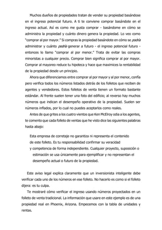 Muchos dueños de propiedades tratan de vender su propiedad basándose
en el ingreso potencial futuro. A ti te conviene comprar basándote en el
ingreso actual. Así es como me gusta comprar - basándome en cómo se
administra la propiedad y cuánto dinero genera la propiedad. Lo veo como
“comprar al por mayor.” Si compras la propiedad basándote en cómo se podría
administrar y cuánto podría generar a futuro - el ingreso potencial futuro -
entonces lo llamo “comprar al por menor.” Trata de evitar las compras
minoristas a cualquier precio. Comprar bien significa comprar al por mayor.
Comprar al mayoreo reduce tu hipoteca y hace que maximices la rentabilidad
de la propiedad desde un principio.
Ahora que diferenciamos entre comprar al por mayor y al por menor, confía
pero verifica todos los números listados detrás de los folletos que reciben de
agentes y vendedores. Estos folletos de venta tienen un formato bastante
estándar. Al frente suelen tener una foto del edificio; al reverso hay muchos
números que indican el desempeño operativo de la propiedad. Suelen ser
números inflados, por lo cual no puedes aceptarlos como reales.
Antes de que grites a los cuatro vientos que Ken McElroy odia a los agentes,
te comento que cada folleto de ventas que he visto dice las siguientes palabras
hasta abajo:
Esta empresa de corretaje no garantiza ni representa el contenido
de este folleto. Es tu responsabilidad confirmar su veracidad
y competencia de forma independiente. Cualquier proyecto, suposición o
estimación se usa únicamente para ejemplificar y no representan el
desempeño actual o futuro de la propiedad.
Este aviso legal explica claramente que un inversionista inteligente debe
verificar cada uno de los números en ese folleto. No hacerlo es como si el folleto
dijera: es tu culpa.
Te mostraré cómo verificar el ingreso usando números proyectados en un
folleto de venta tradicional. La información que usare en este ejemplo es de una
propiedad real en Phoenix, Arizona. Empecemos con la tabla de unidades y
rentas.
 