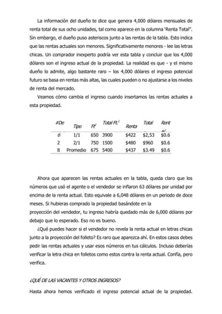 La información del dueño te dice que genera 4,000 dólares mensuales de
renta total de sus ocho unidades, tal como aparece en la columna ‘Renta Total”.
Sin embargo, el dueño puso asteriscos junto a las rentas de la tabla. Esto indica
que las rentas actuales son menores. Significativamente menores - lee las letras
chicas. Un comprador inexperto podría ver esta tabla y concluir que los 4,000
dólares son el ingreso actual de la propiedad. La realidad es que - y el mismo
dueño lo admite, algo bastante raro – los 4,000 dólares el ingreso potencial
futuro se basa en rentas más altas, las cuales pueden o no ajustarse a los niveles
de renta del mercado.
Veamos cómo cambia el ingreso cuando insertamos las rentas actuales a
esta propiedad.
Ahora que aparecen las rentas actuales en la tabla, queda claro que los
números que usó el agente o el vendedor se inflaron 63 dólares por unidad por
encima de la renta actual. Esto equivale a 6,048 dólares en un periodo de doce
meses. Si hubieras comprado la propiedad basándote en la
proyección del vendedor, tu ingreso habría quedado más de 6,000 dólares por
debajo que lo esperado. Eso no es bueno.
¿Qué puedes hacer si el vendedor no revela la renta actual en letras chicas
junto a la proyección del folleto? Es raro que aparezca ahí. En estos casos debes
pedir las rentas actuales y usar esos números en tus cálculos. Incluso deberías
verificar la letra chica en folletos como estos contra la renta actual. Confía, pero
verifica.
¿QUÉ DE LAS VACANTES Y OTROS INGRESOS?
Hasta ahora hemos verificado el ingreso potencial actual de la propiedad.
#De
Unidad
es
Tipo Ft2 Total Ft.1
Renta
Total
Renta
Rent
a/
Ft.2
6 1/1 650 3900 $422 $2,53
2
$0.6
5
2 2/1 750 1500 $480 $960 $0.6
4
8 Promedio
s
675 5400 $437 $3.49
2
$0.6
5
 
