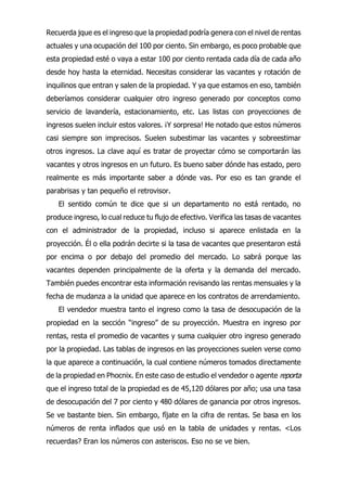 Recuerda jque es el ingreso que la propiedad podría genera con el nivel de rentas
actuales y una ocupación del 100 por ciento. Sin embargo, es poco probable que
esta propiedad esté o vaya a estar 100 por ciento rentada cada día de cada año
desde hoy hasta la eternidad. Necesitas considerar las vacantes y rotación de
inquilinos que entran y salen de la propiedad. Y ya que estamos en eso, también
deberíamos considerar cualquier otro ingreso generado por conceptos como
servicio de lavandería, estacionamiento, etc. Las listas con proyecciones de
ingresos suelen incluir estos valores. ¡Y sorpresa! He notado que estos números
casi siempre son imprecisos. Suelen subestimar las vacantes y sobreestimar
otros ingresos. La clave aquí es tratar de proyectar cómo se comportarán las
vacantes y otros ingresos en un futuro. Es bueno saber dónde has estado, pero
realmente es más importante saber a dónde vas. Por eso es tan grande el
parabrisas y tan pequeño el retrovisor.
El sentido común te dice que si un departamento no está rentado, no
produce ingreso, lo cual reduce tu flujo de efectivo. Verifica las tasas de vacantes
con el administrador de la propiedad, incluso si aparece enlistada en la
proyección. Él o ella podrán decirte si la tasa de vacantes que presentaron está
por encima o por debajo del promedio del mercado. Lo sabrá porque las
vacantes dependen principalmente de la oferta y la demanda del mercado.
También puedes encontrar esta información revisando las rentas mensuales y la
fecha de mudanza a la unidad que aparece en los contratos de arrendamiento.
El vendedor muestra tanto el ingreso como la tasa de desocupación de la
propiedad en la sección “ingreso” de su proyección. Muestra en ingreso por
rentas, resta el promedio de vacantes y suma cualquier otro ingreso generado
por la propiedad. Las tablas de ingresos en las proyecciones suelen verse como
la que aparece a continuación, la cual contiene números tomados directamente
de la propiedad en Phocnix. En este caso de estudio el vendedor o agente reporta
que el ingreso total de la propiedad es de 45,120 dólares por año; usa una tasa
de desocupación del 7 por ciento y 480 dólares de ganancia por otros ingresos.
Se ve bastante bien. Sin embargo, fíjate en la cifra de rentas. Se basa en los
números de renta inflados que usó en la tabla de unidades y rentas. <Los
recuerdas? Eran los números con asteriscos. Eso no se ve bien.
 