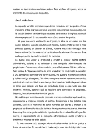 sueñan los inversionistas en bienes raíces. Tras verificar el ingreso, ahora es
momento de enfocarnos en los gastos.
Paso2:VerificaGastos
La segunda variable importante que debes considerar son los gastos. Como
mencioné antes, ingreso operativo se define como ingreso menos gastos. En
la sección anterior te mostré que necesitas para estimar el ingreso potencial
de una propiedad. En esta sección verás cómo evaluar los gastos.
Al igual que en la verificación de ingreso, la idea es ver cuáles son los
gastos actuales. Cuando calculamos el ingreso, nuestra meta fue ser lo más
precisos posible; al calcular los gastos, nuestra meta será conseguir una
buena estimación. Veremos todos los detalles más adelante. Esta es otra área
en la que puede ayudarte tu equipo de expertos.
Es buena idea visitar la propiedad y ayudar a evaluar cuánto costará
administrarla, quieras o no contratar a una compañía administradora de
propiedades. Esto es especialmente cierto para edificios con múltiples unidades.
Sólo habla y di, “Busco un edificio de ocho unidades y no he decidido si contratar
a una compañía o administrarla por mi cuenta. Me gustaría mostrarte el edificio
y hablar contigo al respecto.” Esa hora que pases con el representante de los
administradores inmobiliarios será tiempo bien invertido. Valdrá la pena incluso
si tienes que pagarle una hora de consultoría. Entra a esta junta con dos
objetivos. Primero, aprende qué se requiere para administrar la propiedad.
Segundo, busca formas de minimizar gastos.
No olvides que tu meta en esta parte del proceso es visualizar qué servicios,
reparaciones y mejoras necesita el edificio. Entraremos a los detalles más
adelante. Este es el momento de poner números por escrito y analizar si la
propiedad será rentable después de hacer las reparaciones necesarias. Hay una
línea muy fina entre gastar suficiente y gastar de más en rehabilitar el lugar. De
nuevo, el representante de la compañía administradora puede ayudarte a
determinar muchos de estos costos.
Tu meta durante todo este ejercicio es visualizar cuáles serán tus gastos y
tratar de encontrar formas de hacer todo mejor, con más inteligencia y con
 