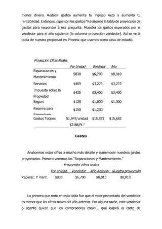menos dinero. Reducir gastos aumenta tu ingreso neto y aumenta tu
rentabilidad. Entonces, ¿qué son los gastos? Revisemos la tabla de proyección de
gastos para responder a esa pregunta. Muestra los gastos esperados por el
vendedor para el año siguiente (la columna proyección vendedor). Así se ve la
tabla de nuestra propiedad en Phoenix que usamos como caso de estudio.
Gastos
Analicemos estas cifras a mucho más detalle y sumémosle nuestros gastos
proyectados. Primero veremos las “Reparaciones y Mantenimiento.”
Proyección cifras reales
Por unidad Vendedor Año Anterior Nuestra proyección
Reparac. Y mant. $838 $6,700 $8,010 $8,010
Lo primero que note en esta tabla fue que el valor proyectado del vendedor
es menor que las cifras reales del año anterior. Por alguna razón, este vendedor
o agente quiere que los compradores crean... qué bajará el costo de
Proyección Cifras Reales
Por Unidad Vendedor Año
Anterior
Reparaciones y
Mantenimiento
S838 $6,700 $8,010
Servicios $409 $3,273 $3,273
Impuesto sobre la
Propiedad
$425 $3,400 $3,400
Seguro $125 $1,000 $1,000
Reserva para
Reemplazos
$150 $1,200
Gastos Totales 51,947/unidad $15,573 $15,683
$2.88/Ft.2
 