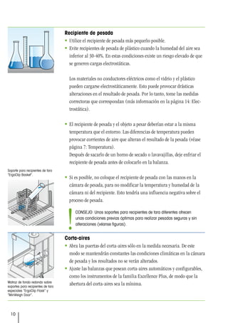 10
Matraz de fondo redondo sobre
soportes para recipientes de tara
especiales “ErgoClip Flask” y
“MinWeigh Door”.
Soporte para recipientes de tara
“ErgoClip Basket”.
Recipiente de pesada
 Utilice el recipiente de pesada más pequeño posible.
 Evite recipientes de pesada de plástico cuando la humedad del aire sea
inferior al 30-40%. En estas condiciones existe un riesgo elevado de que
se generen cargas electrostáticas.
Los materiales no conductores eléctricos como el vidrio y el plástico
pueden cargarse electrostáticamente. Esto puede provocar drásticas
alteraciones en el resultado de pesada. Por lo tanto, tome las medidas
correctoras que correspondan (más información en la página 14: Elec-
trostática).
 El recipiente de pesada y el objeto a pesar deberían estar a la misma
temperatura que el entorno. Las diferencias de temperatura pueden
provocar corrientes de aire que alteran el resultado de la pesada (véase
página 7: Temperatura).
Después de sacarlo de un horno de secado o lavavajillas, deje enfriar el
recipiente de pesada antes de colocarlo en la balanza.
 Si es posible, no coloque el recipiente de pesada con las manos en la
cámara de pesada, para no modificar la temperatura y humedad de la
cámara ni del recipiente. Esto tendría una influencia negativa sobre el
proceso de pesada.
Corta-aires
 Abra las puertas del corta-aires sólo en la medida necesaria. De este
modo se mantendrán constantes las condiciones climáticas en la cámara
de pesada y los resultados no se verán alterados.
 Ajuste las balanzas que posean corta-aires automáticos y configurables,
como los instrumentos de la familia Excellence Plus, de modo que la
abertura del corta-aires sea la mínima.
CONSEJO: Unos soportes para recipientes de tara diferentes ofrecen
unas condiciones previas óptimas para realizar pesadas seguras y sin
alteraciones (véanse figuras).
!
 