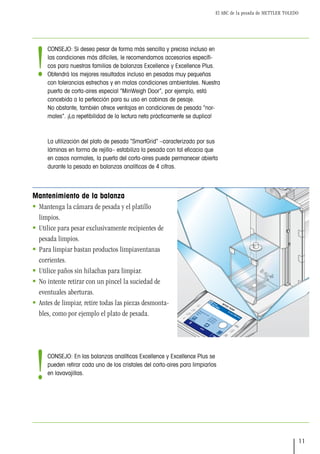 El ABC de la pesada de METTLER TOLEDO
11
Mantenimiento de la balanza
 Mantenga la cámara de pesada y el platillo
limpios.
 Utilice para pesar exclusivamente recipientes de
pesada limpios.
 Para limpiar bastan productos limpiaventanas
corrientes.
 Utilice paños sin hilachas para limpiar.
 No intente retirar con un pincel la suciedad de
eventuales aberturas.
 Antes de limpiar, retire todas las piezas desmonta-
bles, como por ejemplo el plato de pesada.
Pesada ini. min.
Ajuste int.
Bruto
Tara
Pesar
SteveMiller
CONSEJO: Si desea pesar de forma más sencilla y precisa incluso en
las condiciones más difíciles, le recomendamos accesorios específi-
cos para nuestras familias de balanzas Excellence y Excellence Plus.
Obtendrá los mejores resultados incluso en pesadas muy pequeñas
con tolerancias estrechas y en malas condiciones ambientales. Nuestra
puerta de corta-aires especial “MinWeigh Door”, por ejemplo, está
concebida a la perfección para su uso en cabinas de pesaje.
No obstante, también ofrece ventajas en condiciones de pesada “nor-
males”. ¡La repetibilidad de la lectura neta prácticamente se duplica!
La utilización del plato de pesada “SmartGrid” –caracterizado por sus
láminas en forma de rejilla– estabiliza la pesada con tal eficacia que
en casos normales, la puerta del corta-aires puede permanecer abierta
durante la pesada en balanzas analíticas de 4 cifras.
CONSEJO: En las balanzas analíticas Excellence y Excellence Plus se
pueden retirar cada uno de los cristales del corta-aires para limpiarlos
en lavavajillas.
!
!
 