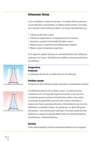 12
Influencias físicas
Si no se estabiliza la indicación del peso, el resultado deriva lentamente
en una dirección o sencillamente se indican valores erróneos, las causas
son a menudo ciertas influencias físicas. Las causas más habituales son:
 Influencias del objeto a pesar
 Influencias ambientales en el emplazamiento de la balanza
 Absorción o expulsión de humedad del objeto a pesar
 Objetos a pesar o recipientes electrostáticamente cargados
 Objetos a pesar o recipientes magnéticos
En el siguiente capítulo tratamos con más detenimiento estas influencias,
explicamos sus causas y describimos las medidas a tomar para solucionar
los problemas.
Temperatura
Problema
La indicación del peso de un objeto deriva en una dirección.
Posibles causas
La balanza no lleva suficiente tiempo conectada a la alimentación eléctrica.
Una diferencia térmica entre el objeto a pesar y el entorno provoca
corrientes de aire a lo largo del recipiente de pesada. El aire que roza
el recipiente genera una fuerza orientada hacia arriba o hacia abajo.
El resultado de pesada difiere pues del valor correcto. Este efecto se
conoce como fuerza ascensional dinámica. Solo disminuye una vez se ha
establecido un equilibrio térmico. Se cumple que: un objeto frío parece
más pesado, y uno caliente parece más ligero. Este efecto puede provocar
problemas, en especial en pesadas diferenciales con semimicrobalanzas,
microbalanzas y ultramicrobalanzas.
Ejemplo
Puede usted comprobar la fuerza ascensional dinámica con el siguiente
 