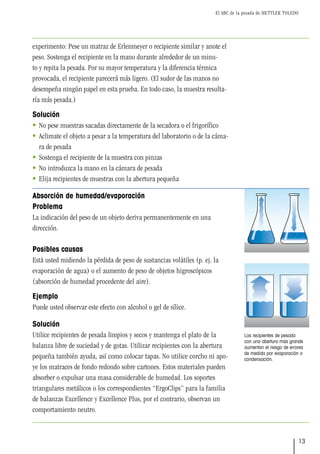 El ABC de la pesada de METTLER TOLEDO
13
experimento: Pese un matraz de Erlenmeyer o recipiente similar y anote el
peso. Sostenga el recipiente en la mano durante alrededor de un minu-
to y repita la pesada. Por su mayor temperatura y la diferencia térmica
provocada, el recipiente parecerá más ligero. (El sudor de las manos no
desempeña ningún papel en esta prueba. En todo caso, la muestra resulta-
ría más pesada.)
Solución
 No pese muestras sacadas directamente de la secadora o el frigorífico
 Aclimate el objeto a pesar a la temperatura del laboratorio o de la cáma-
ra de pesada
 Sostenga el recipiente de la muestra con pinzas
 No introduzca la mano en la cámara de pesada
 Elija recipientes de muestras con la abertura pequeña
Absorción de humedad/evaporación
Problema
La indicación del peso de un objeto deriva permanentemente en una
dirección.
Posibles causas
Está usted midiendo la pérdida de peso de sustancias volátiles (p. ej. la
evaporación de agua) o el aumento de peso de objetos higroscópicos
(absorción de humedad procedente del aire).
Ejemplo
Puede usted observar este efecto con alcohol o gel de sílice.
Solución
Utilice recipientes de pesada limpios y secos y mantenga el plato de la
balanza libre de suciedad y de gotas. Utilizar recipientes con la abertura
pequeña también ayuda, así como colocar tapas. No utilice corcho ni apo-
ye los matraces de fondo redondo sobre cartones. Estos materiales pueden
absorber o expulsar una masa considerable de humedad. Los soportes
triangulares metálicos o los correspondientes “ErgoClips” para la familia
de balanzas Excellence y Excellence Plus, por el contrario, observan un
comportamiento neutro.
Los recipientes de pesada
con una abertura más grande
aumentan el riesgo de errores
de medida por evaporación o
condensación.
 