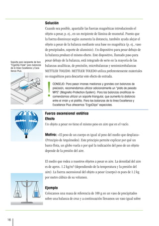 16
Solución
Cuando sea posible, apantalle las fuerzas magnéticas introduciendo el
objeto a pesar, p. ej., en un recipiente de lámina de mumetal. Puesto que
la fuerza disminuye según aumenta la distancia, también ayuda alejar el
objeto a pesar de la balanza mediante una base no magnética (p. ej., vaso
de precipitados, soporte de aluminio). Un dispositivo para pesar debajo de
la balanza produce el mismo efecto. Este dispositivo, llamado paso para
pesar debajo de la balanza, está integrado de serie en la mayoría de las
balanzas analíticas, de precisión, microbalanzas y semimicrobalanzas
METTLER TOLEDO. METTLER TOLEDO utiliza preferentemente materiales
no magnéticos para descartar este efecto de entrada.
Fuerza ascensional estática
Efecto
Un objeto a pesar no tiene el mismo peso en aire que en el vacío.
Motivo: «El peso de un cuerpo es igual al peso del medio que desplaza»
(Principio de Arquímedes). Este principio permite explicar por qué un
barco flota, un globo vuela o por qué la indicación del peso de un objeto
depende de la presión del aire.
El medio que rodea a nuestros objetos a pesar es aire. La densidad del aire
es de aprox. 1.2 kg/m3 (dependiendo de la temperatura y la presión del
aire). La fuerza ascensional del objeto a pesar (cuerpo) es pues de 1.2 kg
por metro cúbico de su volumen.
Ejemplo
Colocamos una masa de referencia de 100 g en un vaso de precipitados
sobre una balanza de cruz y a continuación llenamos un vaso igual sobre
Soporte para recipiente de tara
“ErgoClip Flask” para balanzas
de la línea Excellence y Exce-
llence Plus.
CONSEJO: Para pesar imanes medianos y grandes con balanzas de
precisión, recomendamos utilizar adicionalmente un “plato de pesada
MPS” (Magnetic-Protection-System). Para las balanzas analíticas re-
comendamos utilizar un soporte triangular, que aumenta la distancia
entre el imán y el platillo. Para las balanzas de la línea Excellence y
Excellence Plus ofrecemos “ErgoClips” especiales.
!
 
