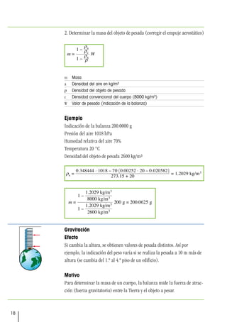 18
2. Determinar la masa del objeto de pesada (corregir el empuje aerostático)
m Masa
a Densidad del aire en kg/m3
ρ Densidad del objeto de pesada
c Densidad convencional del cuerpo (8000 kg/m3)
W Valor de pesada (indicación de la balanza)
Ejemplo
Indicación de la balanza 200.0000 g
Presión del aire 1018 hPa
Humedad relativa del aire 70%
Temperatura 20 °C
Densidad del objeto de pesada 2600 kg/m3
Gravitación
Efecto
Si cambia la altura, se obtienen valores de pesada distintos. Así por
ejemplo, la indicación del peso varía si se realiza la pesada a 10 m más de
altura (se cambia del 1.º al 4.º piso de un edificio).
Motivo
Para determinar la masa de un cuerpo, la balanza mide la fuerza de atrac-
ción (fuerza gravitatoria) entre la Tierra y el objeto a pesar.
 