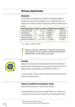 20
Términos especializados
Resolución
La resolución de una balanza es la diferencia más pequeña legible en
la indicación entre dos valores medidos. En una indicación digital, esta
diferencia es el escalón numérico más pequeño, también llamado valor de
escala.
Exactitud
Designación cualitativa de la medida de aproximación de resultados de
determinación al valor de referencia, que puede ser el real, el correcto o el
esperado, según esté establecido o acordado [DIN1) 55350-13].
O más brevemente: Cuánto se acerca la indicación de una balanza al peso
efectivo de un objeto pesado.
Clases de exactitud de los pesos de control
Reunión de diversas pesas en clases de igual exactitud.
La recomendación de la clase de pesos según OIML2) R111 asegura que
se cumplan los límites de error de acuerdo con la clasificación de pesos y
Resoluciones típicas (o valores de escala) de diferentes tipos de balanzas
Ultramicrobalanzas 1d1) = 0,1µg = 0.0000001 g 7 decimales
Microbalanzas 1d = 1 µg = 0.000001 g 6 decimales
Semimicrobalanzas 1d = 0.01 mg = 0.00001 g 5 decimales
Balanzas analíticas 1d = 0,1 mg = 0.0001 g 4 decimales
Balanzas de precisión 1d = 1 g a 1 mg = 1 g a 0001 g 0 a 3 dec.
1) 1d = 1 dígito = un escalón numérico
1) DIN Instituto de Normalización Alemán
2) OIML Organización Internacional de Metrología Legal
CONSEJO: Las balanzas “DeltaRange” o “DualRange” poseen dos reso-
luciones diferentes. Con ello, suponen una alternativa económicamente
interesante frente a las balanzas de un solo campo.
!
 