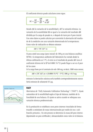 22
El coeficiente térmico puede calcularse como sigue:
Siendo ∆S la variación de la sensibilidad y ∆T la variación térmica. La
variación de la sensibilidad ∆S es igual a la variación del resultado ∆R
dividida por la carga de pesada m, o después de tarar por el peso inicial.
Con estos datos se puede calcular por conversión la desviación del resulta-
do de la medición con una variación determinada de la temperatura:
Como valor de indicación se obtiene entonces
Si pesa usted una carga (peso inicial) de 100 g en una balanza analítica
XP/XS y la temperatura ambiente del laboratorio ha variado desde la
última calibración en 5 ºC, el error en el resultado de pesada ∆R (con el
coeficiente térmico de la XP de 0.0001 %/°C) puede llegar a ser en el peor
de los casos:
Si la carga fuese por el contrario de solo 100 mg, es decir, 1000 veces menor,
entonces la desviación máxima sería también correspondientemente menor.
Sería entonces de solamente 0.5 µg.
FACT
Abreviatura de “Fully Automatic Calibration Technology” (“FACT”). Ajuste
automático de la sensibilidad según el tipo de balanza, también de la
linealidad de una balanza. El ajuste se activa cuando se sobrepasa una
variación térmica predeterminada.
En la producción se establecen unos pesos internos vinculados de forma
trazable a estándares de masa internacionales por medio de una «cali-
bración primaria». En este proceso se determina la masa del peso interno
depositando un peso certificado y almacenándolo como valor en la balanza.
 